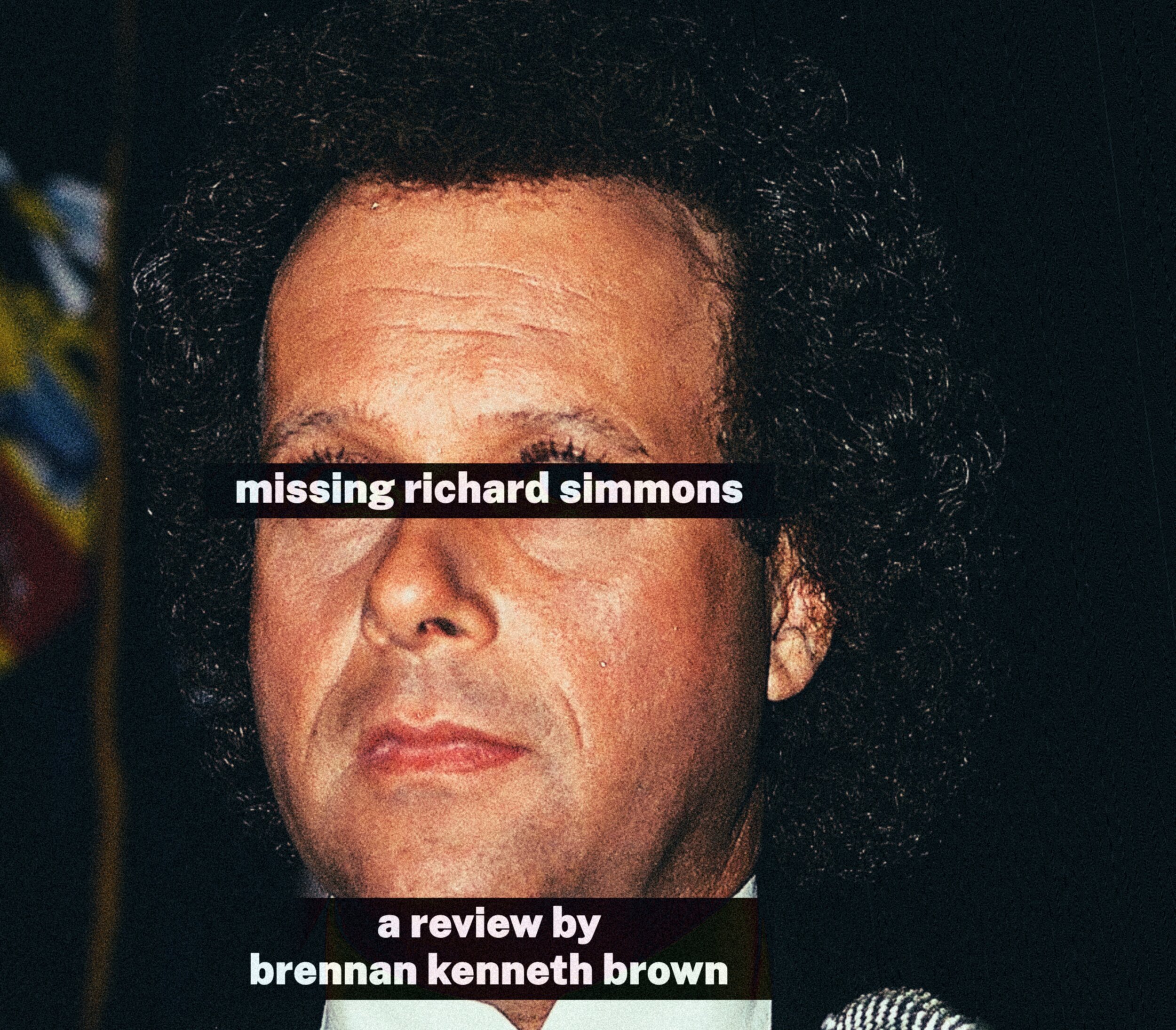 Extreme close-up crop of a colour photograph of Richard Simmons' face, showing his voluminous dark curly hair, forehead, nose, and mouth in warm, slightly grainy tones with a dark background. A colourful blurred flag is faintly visible in the upper left corner. Two black text bars overlay the image: one across the eyes reading 'missing richard simmons,' and one near the bottom reading 'a review by brennan kenneth brown,' both in bold white sans-serif type.