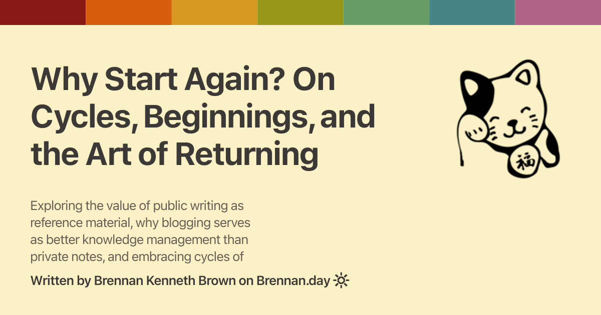 Open Graph image for 'Why Start Again? On Cycles, Beginnings, and the Art of Returning' with description: 'Exploring the value of public writing as reference material, why blogging serves as better knowledge management than private notes, and embracing cycles of beginning again'. Features a Gruvbox rainbow colour bar at the top, a fortune cat doodle on the right, title and description text on the left, and attribution 'Written by Brennan Kenneth Brown on Brennan.day' at the bottom.