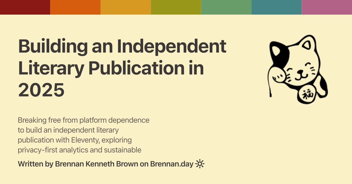 Open Graph image for 'Building an Independent Literary Publication in 2025' with description: 'Breaking free from platform dependence to build an independent literary publication with Eleventy, exploring privacy-first analytics and sustainable publishing models.'. Features a Gruvbox rainbow colour bar at the top, a fortune cat doodle on the right, title and description text on the left, and attribution 'Written by Brennan Kenneth Brown on Brennan.day' at the bottom.